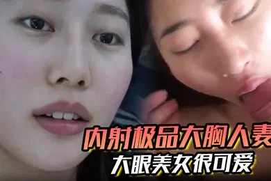 【自拍偷拍】内射极品大胸人妻精液溢出来大眼美女很可爱