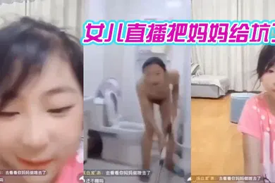 【乱伦】妈妈在洗澡女儿在直播间把妈妈给坑了